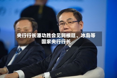 央行行长潘功胜会见阿根廷	、冰岛等国家央行行长-第2张图片