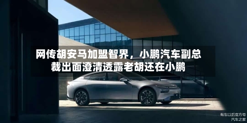 网传胡安马加盟智界，小鹏汽车副总裁出面澄清透露老胡还在小鹏