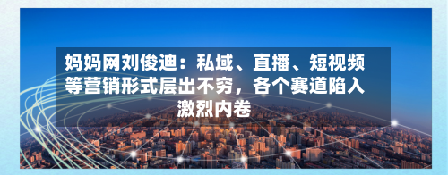 妈妈网刘俊迪：私域	、直播、短视频等营销形式层出不穷	，各个赛道陷入激烈内卷-第3张图片