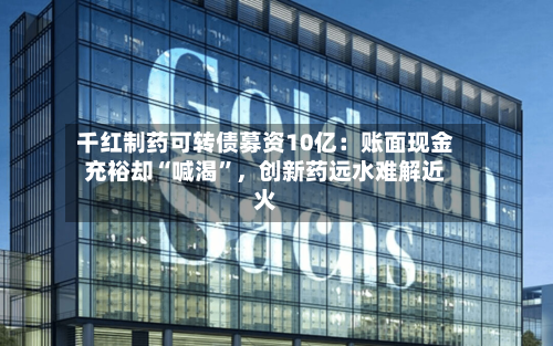 千红制药可转债募资10亿：账面现金充裕却“喊渴”，创新药远水难解近火