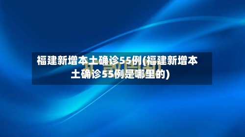 福建新增本土确诊55例(福建新增本土确诊55例是哪里的)