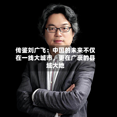 传鉴刘广飞：中国的未来不仅在一线大城市	，更在广袤的县域大地-第2张图片