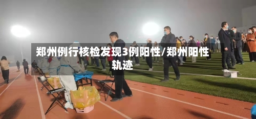 郑州例行核检发现3例阳性/郑州阳性轨迹-第2张图片