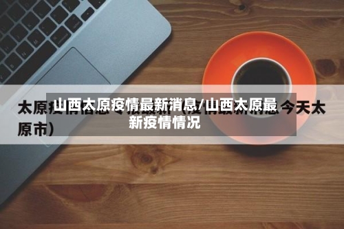 山西太原疫情最新消息/山西太原最新疫情情况