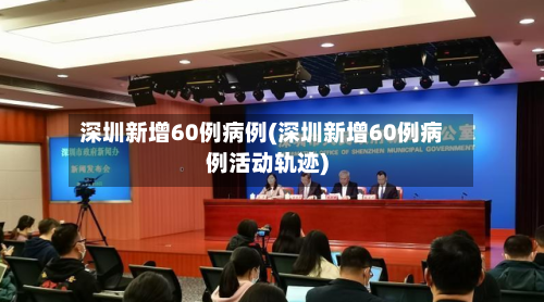 深圳新增60例病例(深圳新增60例病例活动轨迹)