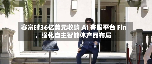 赛富时36亿美元收购 AI 客服平台 Fin，强化自主智能体产品布局-第3张图片