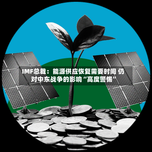 IMF总裁：能源供应恢复需要时间 仍对中东战争的影响“高度警惕”-第2张图片