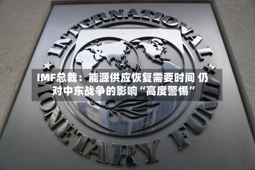IMF总裁：能源供应恢复需要时间 仍对中东战争的影响“高度警惕”-第3张图片